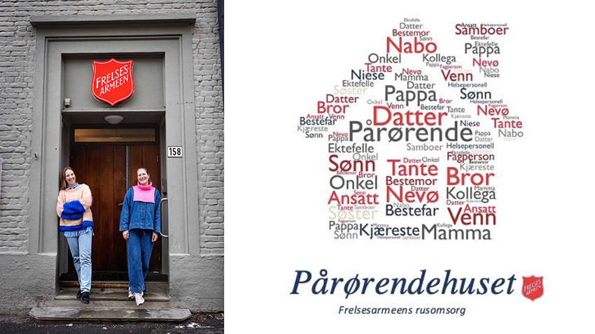 Todelt bilde. Til venstre står to smilende, unge kvinner utenfor et gråmalt mursteinsbygg som har Frelsesarmeens røde skjold over døren. Hun til venstre har håret bak og blå dongeriskjorte. Hun til høyre har halvlangt hår og ferskenfarget strikkegenser.Ord satt sammen og danner formen på et hus. Datter, sønn, venn, kollega, mamma, pappa, nabo osv. Under står det Pårørendehuset og Frelsesarmeen.