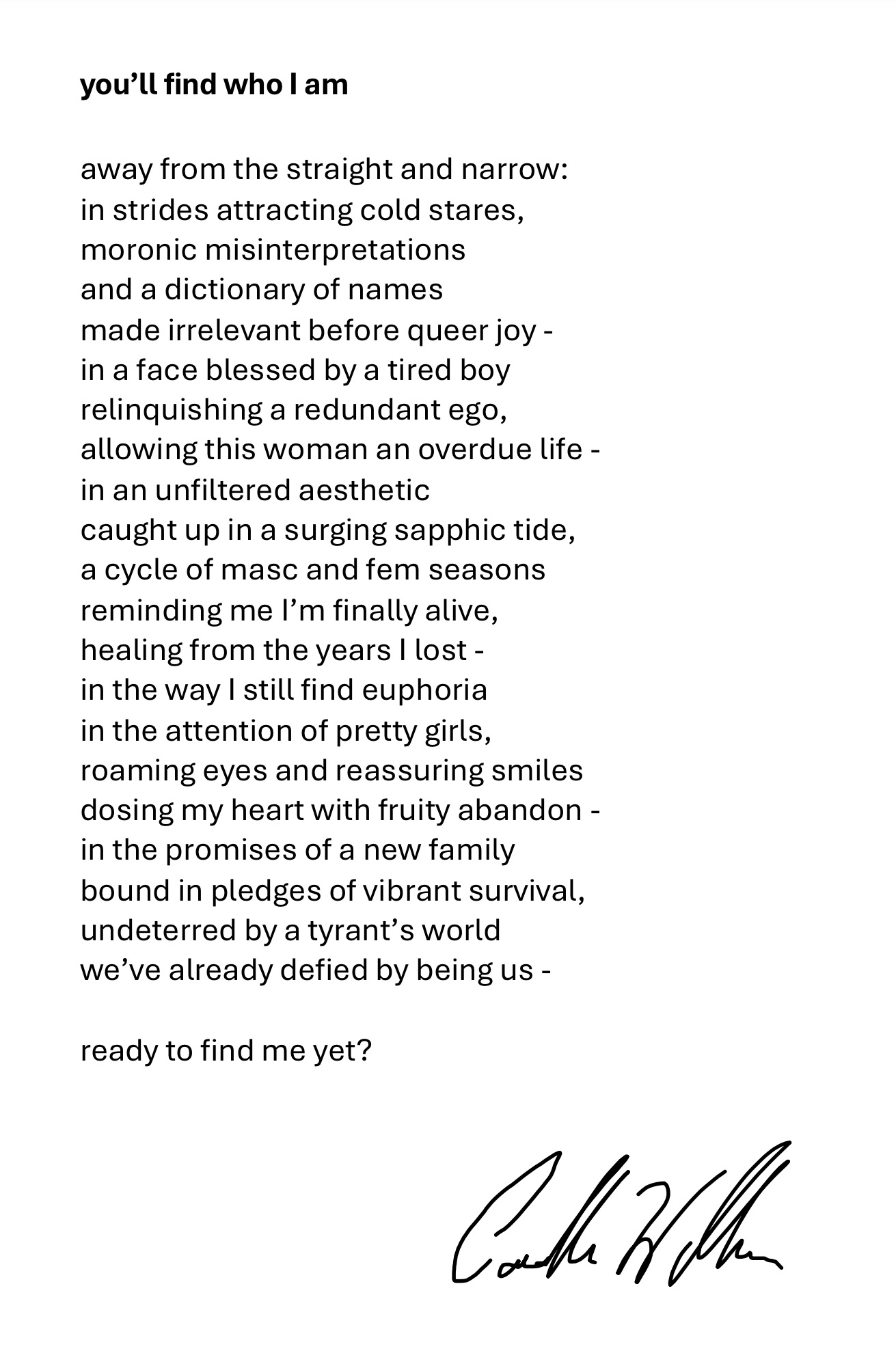 Black text poem on white background with cursive signature at bottom right. Text arranged in single column with line breaks. Text reads: 'away from the straight and narrow: in strides attracting cold stares, / moronic misinterpretations / and a dictionary of names / made irrelevant before queer joy - / in a face blessed by a tired boy / relinquishing a redundant ego, / allowing this woman an overdue life - / in an unfiltered aesthetic / caught up in a surging sapphic tide, / a cycle of masc and fem seasons reminding me I'm finally alive, / healing from the years I lost - / in the way I still find euphoria / in the attention of pretty girls, / roaming eyes and reassuring smiles / dosing my heart with fruity abandon - / in the promises of a new family / bound in pledges of vibrant survival, / undeterred by a tyrant's world / we've already defied by being us - / ready to find me yet?'