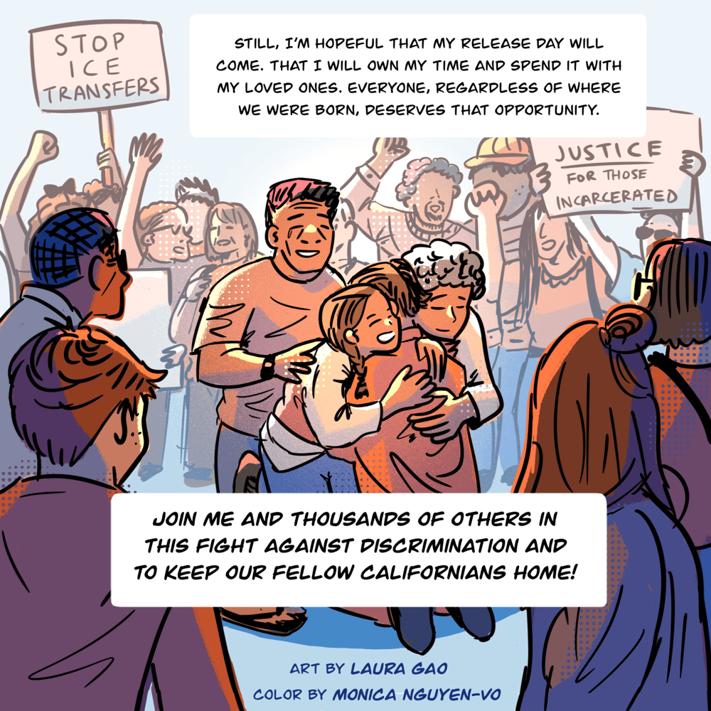 An illustration shows a crowd of people, some of them holding signs and raising their hands and fists in the air. The signs say, "Stop ICE transfers" and "Justice for those incarcerated." In the center, the foreground shows a family that includes an elder and child hugging a man as they smile and cry. Text in a box continues Vyseth's thoughts and reads, "Still, I’m hopeful that my release day will come, that I will own my time and spend it with my loved ones. Everyone, regardless of where we were born, deserves that opportunity. Join me and thousands of others in this fight against discrimination and to keep our fellow Californians home."