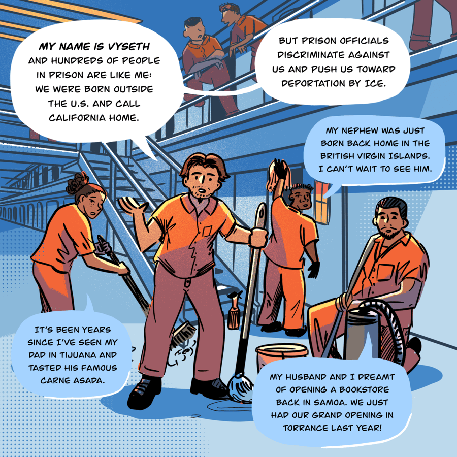 An illustration shows several people in orange jumpsuits are in the galley of a prison, balconies and cells visible behind them. In the foreground, a man gestures as he talks to the reader while holding a mop. Directly behind him are a few others who also turn to the reader to say things as they go about cleaning tasks. Vyseth, the man in the middle, speaks: My name is Vyseth and hundreds of people in prison are like me: We were born outside the U.S. and call California home / Person 1, behind Vyseth: It’s been years since I’ve seen my dad in Tijuana and tasted his famous carne asada / Person 2: My husband and I dreamt of opening a bookstore back in Samoa. We just had our grand opening in Torrance last year! / Person 3: My nephew was just born back home in the British Virgin Islands. I can’t wait to see him / Vyseth continues, "But prison officials discriminate against us and push us toward deportation by ICE."