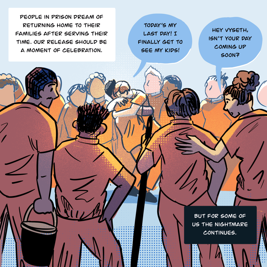 An illustration shows a crowd of people standing around two people embracing in the center. In the foreground, people holding a broom handle and a bucket have their backs to the viewer. One person says to another while hugging them: Today’s my last day! I finally get to see my kids! In the foreground, someone says to Vyseth as they look on at the hugging friends, “Hey Vyseth, isn’t your day coming up soon?” Text in boxes says, “ People in prison dream of returning home to their families after serving their time. Our release should be a moment of celebration… But for some of us the nightmare continues.”