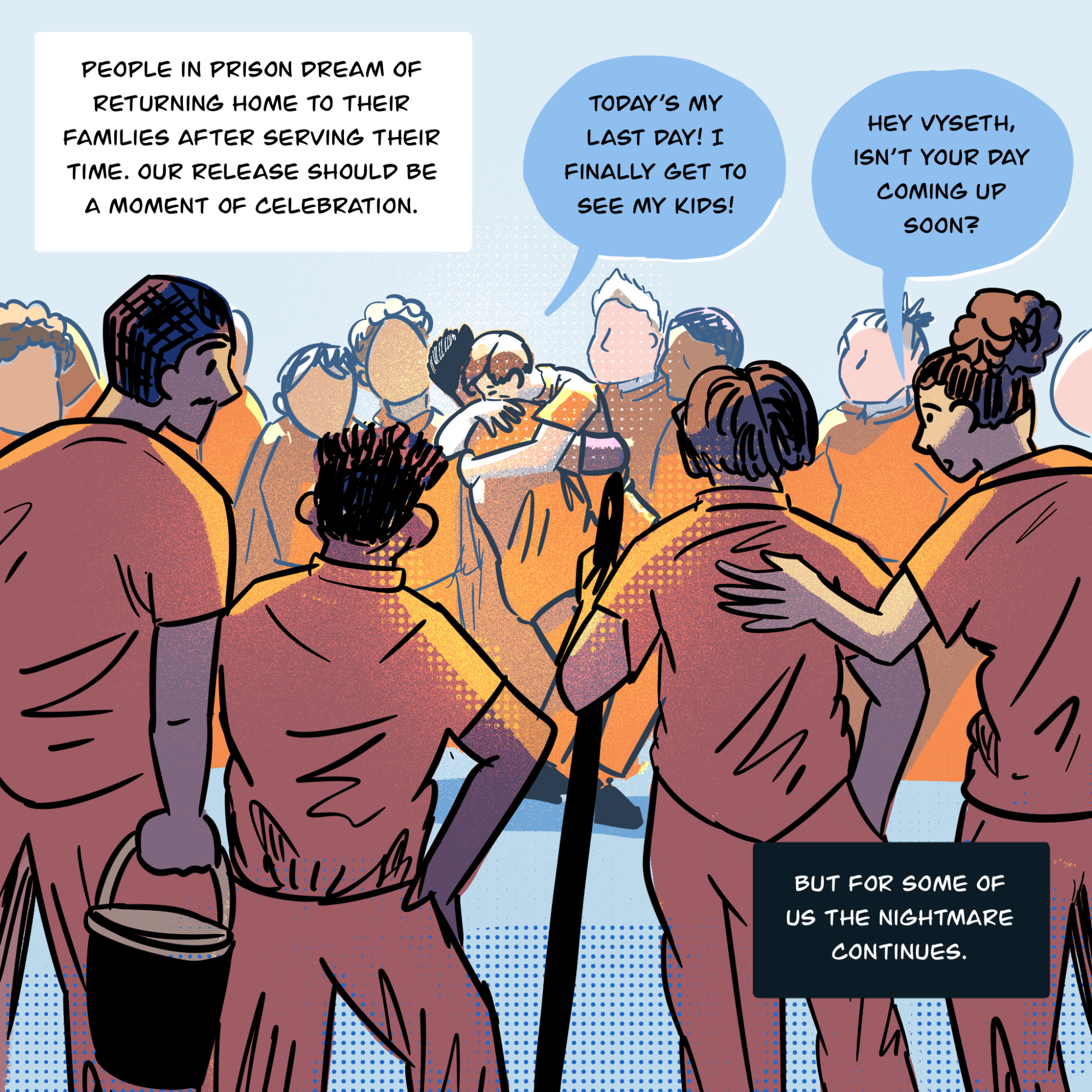 An illustration shows a crowd of people standing around two people embracing in the center. In the foreground, people holding a broom handle and a bucket have their backs to the viewer. One person says to another while hugging them: Today’s my last day! I finally get to see my kids! In the foreground, someone says to Vyseth as they look on at the hugging friends, “Hey Vyseth, isn’t your day coming up soon?” Text in boxes says, “ People in prison dream of returning home to their families after serving their time. Our release should be a moment of celebration… But for some of us the nightmare continues.”