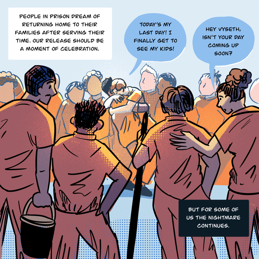 An illustration shows a crowd of people standing around two people embracing in the center. In the foreground, people holding a broom handle and a bucket have their backs to the viewer. One person says to another while hugging them: Today’s my last day! I finally get to see my kids! In the foreground, someone says to Vyseth as they look on at the hugging friends, “Hey Vyseth, isn’t your day coming up soon?” Text in boxes says, “ People in prison dream of returning home to their families after serving their time. Our release should be a moment of celebration… But for some of us the nightmare continues.”