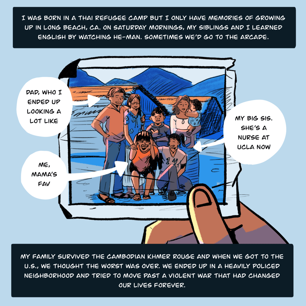 An illustration shows a hand holding a printed picture that has some creases and folds around the edges. The photo shows a family with several people posing for a photo with what looks like a country landscape behind them. Arrows and small captions point to a few people in the photo: "Dad, who I ended up looking a lot alike. My big sis. She's a nurse at UCLA now. Me, Mama's fave." Text on top and bottom of the illustration reads, "I was born in a Thai refugee camp but I only have memories of growing up in Long Beach, CA. On Saturday mornings, my siblings and I learned English by watching He-Man. Sometimes we’d go to the arcade. My family survived the Cambodian Khmer Rouge and when we got to the U.S., we thought the worst was over. We ended up in a heavily policed neighborhood and tried to move past a violent war that had changed our lives forever."