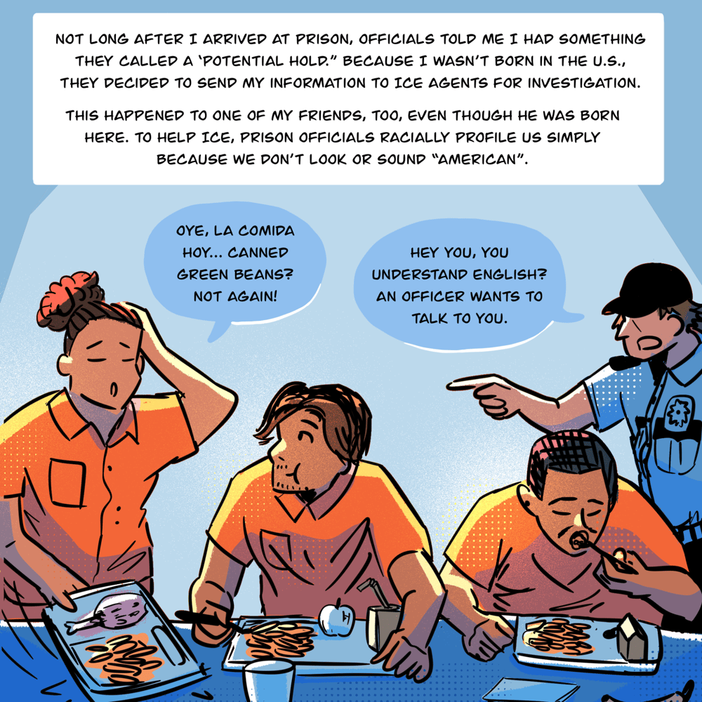 An illustration shows people eating in a row at a table with trays of food in front of them. One person rests their hand on their head and says, "Oye, la comida hoy...canned green beans? Not again!" as Vyseth chews and listens. To the right, a person in uniform points at the person speaking and says, "Hey you, you understand English? An officer wants to talk to you." Text in a box reads, "Not long after I arrived at prison, officials told me I had something they called a ‘potential hold.” Because I wasn’t born in the U.S., they decided to send my information to ICE agents for investigation. This happened to one of my friends, too, even though he was born here. To help ICE, prison officials racially profile us simply because we don’t look or sound 'American.'"