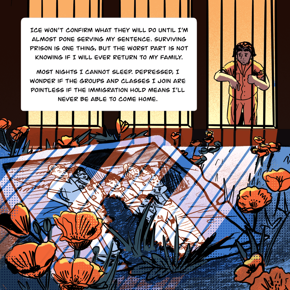 An illustration shows Vyseth in the background. He stands behind a wall of bars, his arms wrapped around them as looks at the photo of his family on the ground among poppy flowers. The bars cast a shadow on the photo and dirt. The space that a younger Vyseth occupied in the photo now has been torn away. Text in a box reads, " ICE won’t confirm what they will do until I’m almost done serving my sentence. Surviving prison is one thing, but the worst part is not knowing if I will ever return to my family. Most nights I cannot sleep. Depressed, I wonder if the groups and classes I join are pointless if the immigration hold means I’ll never be able to come home."