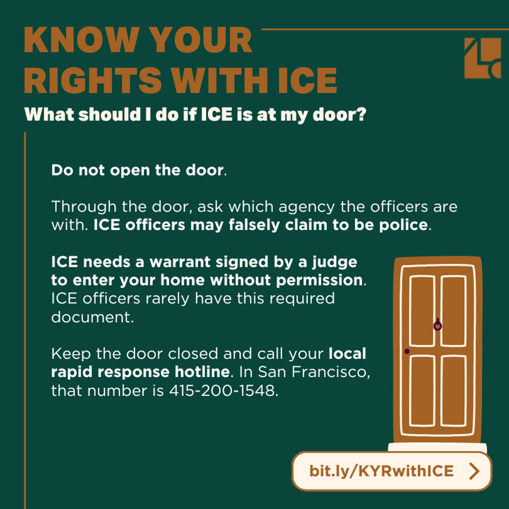 Text reads: "Know Your Rights with ICE /// What should I do if ICE is at my door? Do not open the door. Through the door, ask which agency the officers are with. ICE officers may falsely claim to be police. ICE needs a warrant signed by a judge to enter your home without permission. ICE officers rarely have this required document. Keep the door closed and call your local rapid response hotline. In San Francisco, that number is 415-200-1548. bit.ly/KYRwithICE" In the corner is an illustration of a step leading to a wooden door.