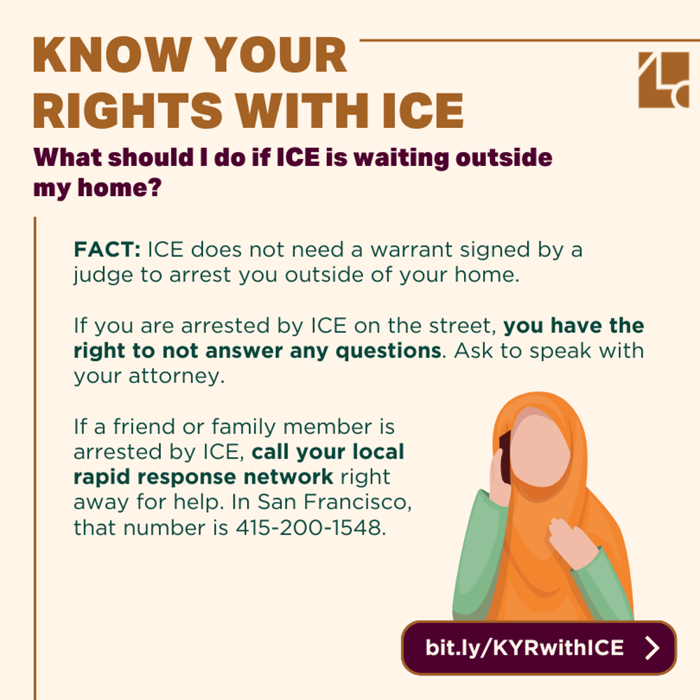 Text reads: "Know Your Rights with ICE /// What should I do if ICE is waiting outside my home? FACT: ICE does not need a warrant signed by a judge to arrest you outside of your home. If you are arrested by ICE on the street, you have the right to not answer any questions. Ask to speak with your attorney. If a friend or family member is arrested by ICE, call your local rapid response network right away for help. In San Francisco, that number is 415-200-1548. bit.ly/KYRwithICE" In the corner an illustration shows a woman with a hijab with a phone to her ear.