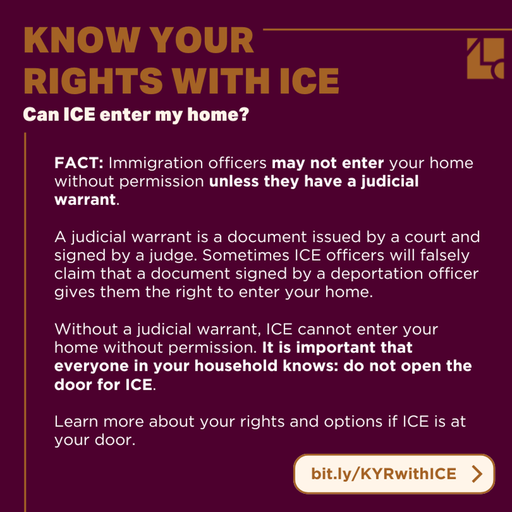 Text reads: "Know Your Rights with ICE /// Can ICE enter my home? /// FACT: Immigration officers may not enter your home without permission unless they have a judicial warrant. A judicial warrant is a document issued by a court and signed by a judge. Sometimes ICE officers will falsely claim that a document signed by a deportation officer gives them the right to enter your home. Without a judicial warrant, ICE cannot enter your home without permission. It is important that everyone in your household knows: do not open the door for ICE. Learn more about your rights and options if ICE is at your door. bit.ly/KYRwithICE"