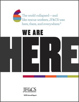 The world collapsed - and like rescue workers, JF&CS was here, there, and everywhere. We are here. JF&CS 2020 Annual Report
